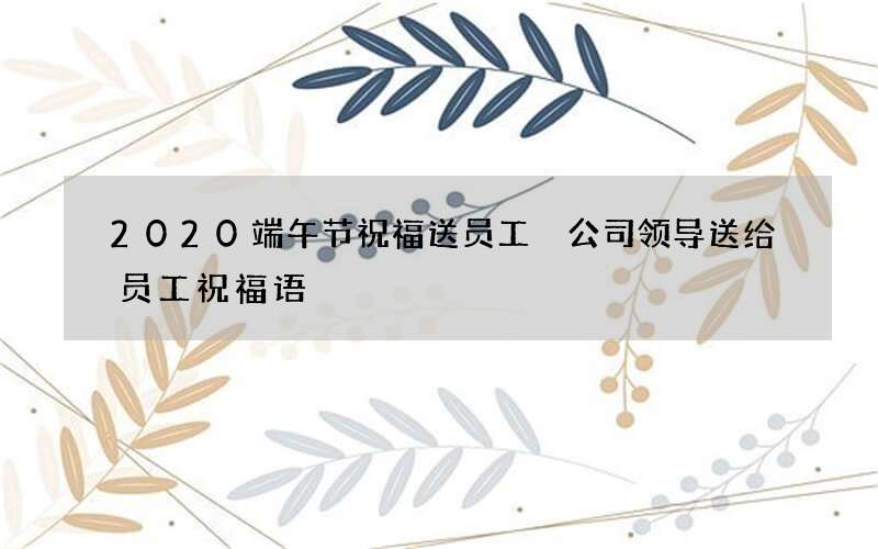 2020端午节祝福送员工 公司领导送给员工祝福语